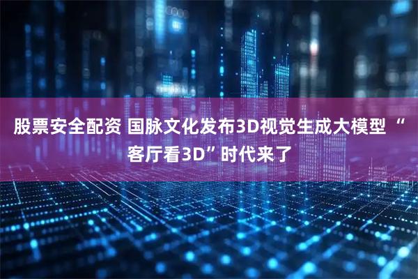 股票安全配资 国脉文化发布3D视觉生成大模型 “客厅看3D”时代来了