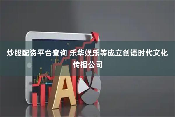 炒股配资平台查询 乐华娱乐等成立创语时代文化传播公司