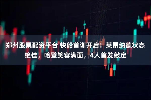 郑州股票配资平台 快船首训开启！莱昂纳德状态绝佳，哈登笑容满面，4人首发敲定