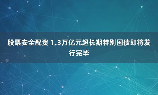 股票安全配资 1.3万亿元超长期特别国债即将发行完毕