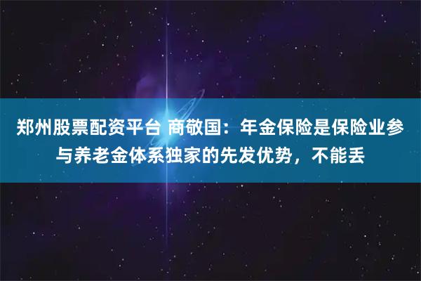郑州股票配资平台 商敬国:年金保险是保险业参与养老金体系独家的先发优势,不能丢