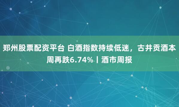 郑州股票配资平台 白酒指数持续低迷，古井贡酒本周再跌6.74%丨酒市周报