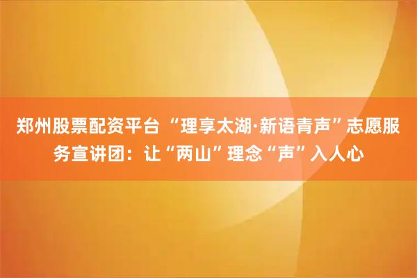 郑州股票配资平台 “理享太湖·新语青声”志愿服务宣讲团:让“两山”理念“声”入人心