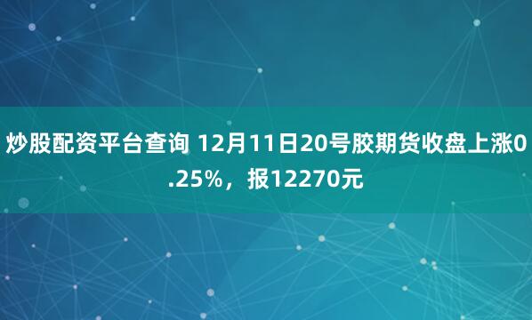 炒股配资平台查询 12月11日20号胶期货收盘上涨0.25%，报12270元