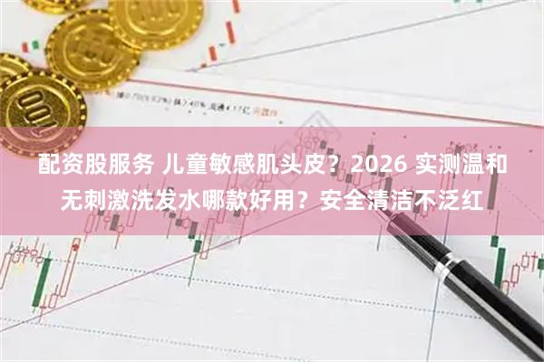 配资股服务 儿童敏感肌头皮？2026 实测温和无刺激洗发水哪款好用？安全清洁不泛红