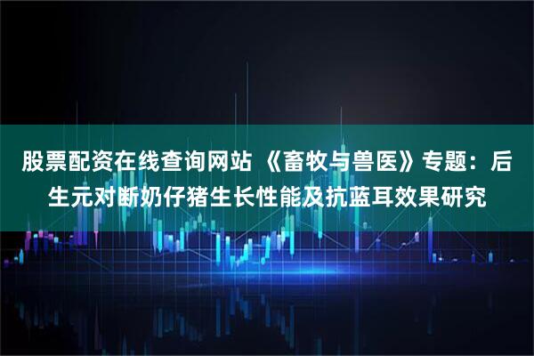 股票配资在线查询网站 《畜牧与兽医》专题：后生元对断奶仔猪生长性能及抗蓝耳效果研究