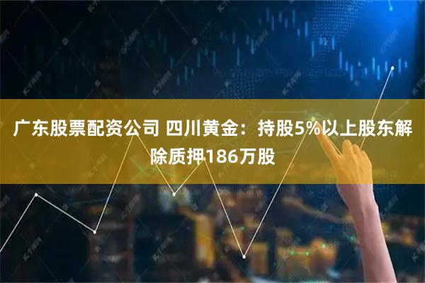 广东股票配资公司 四川黄金：持股5%以上股东解除质押186万股