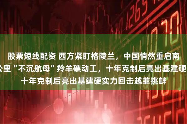 股票短线配资 西方紧盯格陵兰,中国悄然重启南海填海!15平方公里“不沉航母”羚羊礁动工,十年克制后亮出基建硬实力回击越菲挑衅