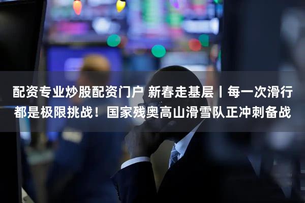 配资专业炒股配资门户 新春走基层丨每一次滑行都是极限挑战！国家残奥高山滑雪队正冲刺备战