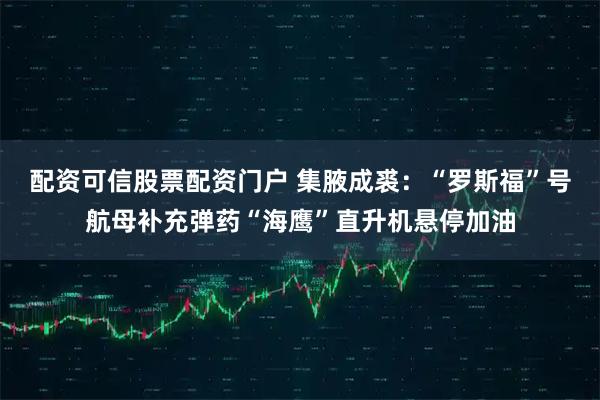 配资可信股票配资门户 集腋成裘：“罗斯福”号航母补充弹药“海鹰”直升机悬停加油