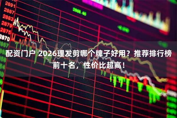 配资门户 2026理发剪哪个牌子好用？推荐排行榜前十名，性价比超高！