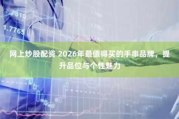 网上炒股配资 2026年最值得买的手串品牌，提升品位与个性魅力