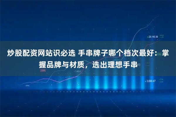 炒股配资网站识必选 手串牌子哪个档次最好：掌握品牌与材质，选出理想手串