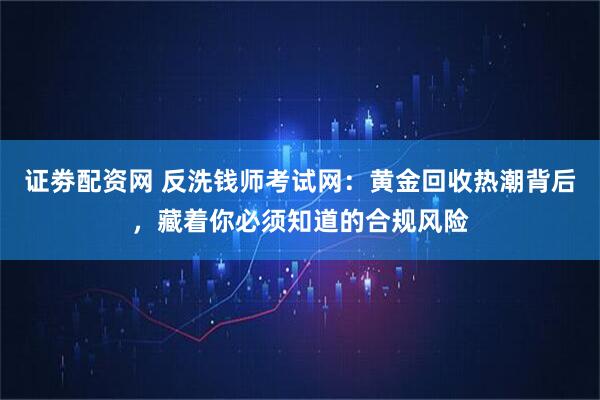 证劵配资网 反洗钱师考试网：黄金回收热潮背后，藏着你必须知道的合规风险