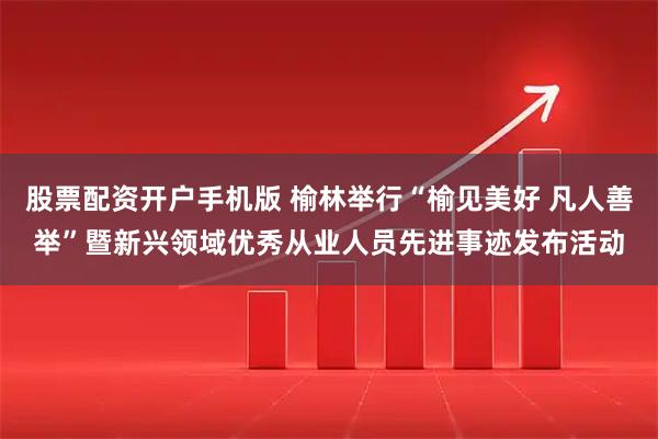 股票配资开户手机版 榆林举行“榆见美好 凡人善举”暨新兴领域优秀从业人员先进事迹发布活动