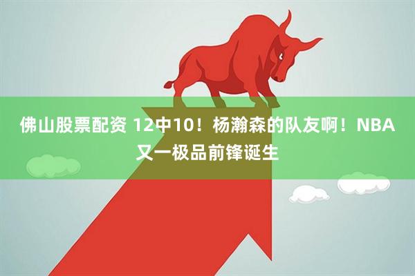 佛山股票配资 12中10!杨瀚森的队友啊!NBA又一极品前锋诞生