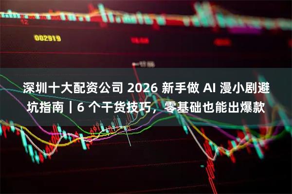 深圳十大配资公司 2026 新手做 AI 漫小剧避坑指南｜6 个干货技巧，零基础也能出爆款