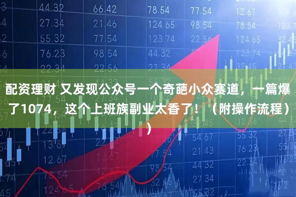 配资理财 又发现公众号一个奇葩小众赛道，一篇爆了1074，这个上班族副业太香了！（附操作流程）