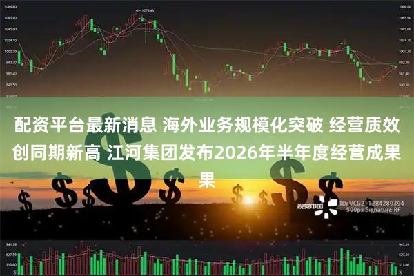 配资平台最新消息 海外业务规模化突破 经营质效创同期新高 江河集团发布2026年半年度经营成果