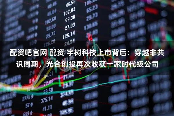 配资吧官网 配资 宇树科技上市背后：穿越非共识周期，光合创投再次收获一家时代级公司