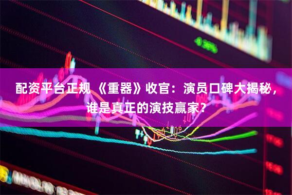 配资平台正规 《重器》收官：演员口碑大揭秘，谁是真正的演技赢家？