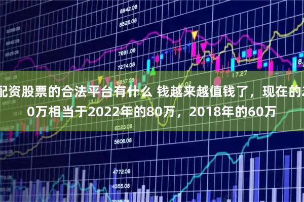 配资股票的合法平台有什么 钱越来越值钱了，现在的20万相当于2022年的80万，2018年的60万