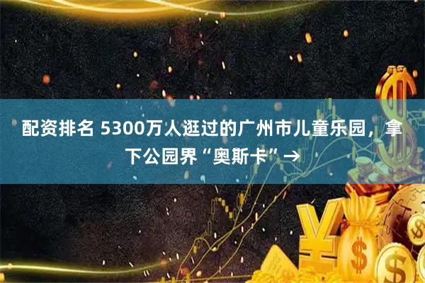 配资排名 5300万人逛过的广州市儿童乐园，拿下公园界“奥斯卡”→