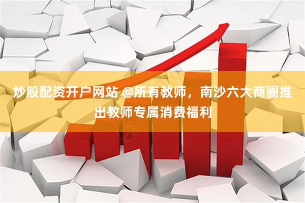 炒股配资开户网站 @所有教师，南沙六大商圈推出教师专属消费福利